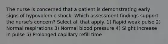 The nurse is concerned that a patient is demonstrating early signs of hypovolemic shock. Which assessment findings support the nurse's concern? Select all that apply. 1) Rapid weak pulse 2) Normal respirations 3) Normal blood pressure 4) Slight increase in pulse 5) Prolonged capillary refill time