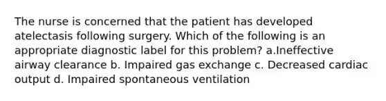 The nurse is concerned that the patient has developed atelectasis following surgery. Which of the following is an appropriate diagnostic label for this problem? a.Ineffective airway clearance b. Impaired gas exchange c. Decreased cardiac output d. Impaired spontaneous ventilation