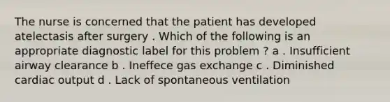 The nurse is concerned that the patient has developed atelectasis after surgery . Which of the following is an appropriate diagnostic label for this problem ? a . Insufficient airway clearance b . Ineffece gas exchange c . Diminished cardiac output d . Lack of spontaneous ventilation