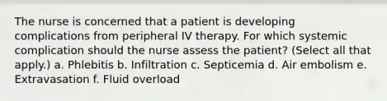 The nurse is concerned that a patient is developing complications from peripheral IV therapy. For which systemic complication should the nurse assess the patient? (Select all that apply.) a. Phlebitis b. Infiltration c. Septicemia d. Air embolism e. Extravasation f. Fluid overload