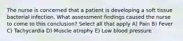 The nurse is concerned that a patient is developing a soft tissue bacterial infection. What assessment findings caused the nurse to come to this conclusion? Select all that apply A) Pain B) Fever C) Tachycardia D) Muscle atrophy E) Low blood pressure