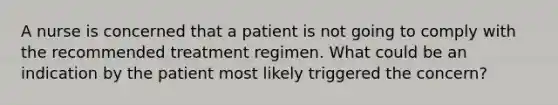 A nurse is concerned that a patient is not going to comply with the recommended treatment regimen. What could be an indication by the patient most likely triggered the concern?