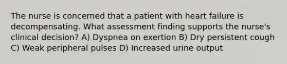 The nurse is concerned that a patient with heart failure is decompensating. What assessment finding supports the nurse's clinical decision? A) Dyspnea on exertion B) Dry persistent cough C) Weak peripheral pulses D) Increased urine output