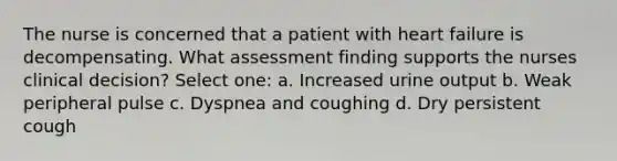 The nurse is concerned that a patient with heart failure is decompensating. What assessment finding supports the nurses clinical decision? Select one: a. Increased urine output b. Weak peripheral pulse c. Dyspnea and coughing d. Dry persistent cough