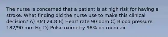 The nurse is concerned that a patient is at high risk for having a stroke. What finding did the nurse use to make this clinical decision? A) BMI 24.8 B) Heart rate 90 bpm C) Blood pressure 182/90 mm Hg D) Pulse oximetry 98% on room air