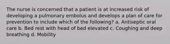 The nurse is concerned that a patient is at increased risk of developing a pulmonary embolus and develops a plan of care for prevention to include which of the following? a. Antiseptic oral care b. Bed rest with head of bed elevated c. Coughing and deep breathing d. Mobility