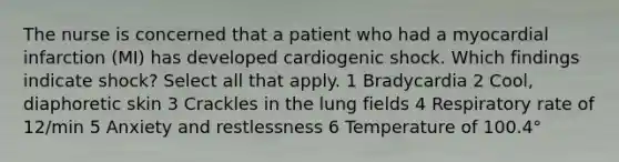 The nurse is concerned that a patient who had a myocardial infarction (MI) has developed cardiogenic shock. Which findings indicate shock? Select all that apply. 1 Bradycardia 2 Cool, diaphoretic skin 3 Crackles in the lung fields 4 Respiratory rate of 12/min 5 Anxiety and restlessness 6 Temperature of 100.4°