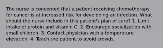 The nurse is concerned that a patient receiving chemotherapy for cancer is at increased risk for developing an infection. What should the nurse include in this patient's plan of care? 1. Limit intake of protein and vitamin C. 2. Encourage socialization with small children. 3. Contact physician with a temperature elevation. 4. Teach the patient to avoid crowds.