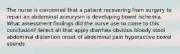 The nurse is concerned that a patient recovering from surgery to repair an abdominal aneurysm is developing bowel ischemia. What assessment findings did the nurse use to come to this conclusion? Select all that apply diarrhea obvious bloody stool abdominal distention onset of abdominal pain hyperactive bowel sounds