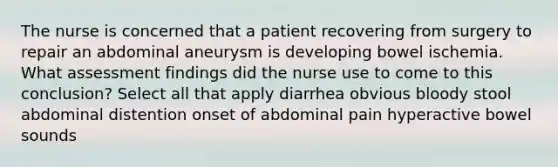 The nurse is concerned that a patient recovering from surgery to repair an abdominal aneurysm is developing bowel ischemia. What assessment findings did the nurse use to come to this conclusion? Select all that apply diarrhea obvious bloody stool abdominal distention onset of abdominal pain hyperactive bowel sounds