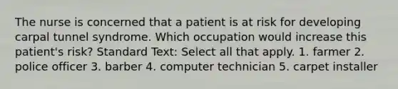 The nurse is concerned that a patient is at risk for developing carpal tunnel syndrome. Which occupation would increase this patient's risk? Standard Text: Select all that apply. 1. farmer 2. police officer 3. barber 4. computer technician 5. carpet installer