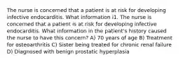 The nurse is concerned that a patient is at risk for developing infective endocarditis. What information i1. The nurse is concerned that a patient is at risk for developing infective endocarditis. What information in the patient's history caused the nurse to have this concern? A) 70 years of age B) Treatment for osteoarthritis C) Sister being treated for chronic renal failure D) Diagnosed with benign prostatic hyperplasia