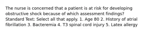 The nurse is concerned that a patient is at risk for developing obstructive shock because of which assessment findings? Standard Text: Select all that apply. 1. Age 80 2. History of atrial fibrillation 3. Bacteremia 4. T3 spinal cord injury 5. Latex allergy