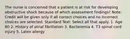 The nurse is concerned that a patient is at risk for developing obstructive shock because of which assessment findings? Note: Credit will be given only if all correct choices and no incorrect choices are selected. Standard Text: Select all that apply. 1. Age 80 2. History of atrial fibrillation 3. Bacteremia 4. T3 spinal cord injury 5. Latex allergy