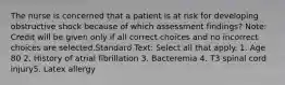 The nurse is concerned that a patient is at risk for developing obstructive shock because of which assessment findings? Note: Credit will be given only if all correct choices and no incorrect choices are selected.Standard Text: Select all that apply. 1. Age 80 2. History of atrial fibrillation 3. Bacteremia 4. T3 spinal cord injury5. Latex allergy