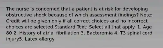 The nurse is concerned that a patient is at risk for developing obstructive shock because of which assessment findings? Note: Credit will be given only if all correct choices and no incorrect choices are selected.Standard Text: Select all that apply. 1. Age 80 2. History of atrial fibrillation 3. Bacteremia 4. T3 spinal cord injury5. Latex allergy