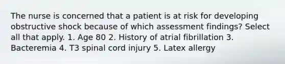 The nurse is concerned that a patient is at risk for developing obstructive shock because of which assessment findings? Select all that apply. 1. Age 80 2. History of atrial fibrillation 3. Bacteremia 4. T3 spinal cord injury 5. Latex allergy