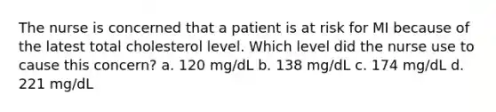 The nurse is concerned that a patient is at risk for MI because of the latest total cholesterol level. Which level did the nurse use to cause this concern? a. 120 mg/dL b. 138 mg/dL c. 174 mg/dL d. 221 mg/dL