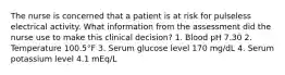 The nurse is concerned that a patient is at risk for pulseless electrical activity. What information from the assessment did the nurse use to make this clinical decision? 1. Blood pH 7.30 2. Temperature 100.5°F 3. Serum glucose level 170 mg/dL 4. Serum potassium level 4.1 mEq/L