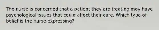 The nurse is concerned that a patient they are treating may have psychological issues that could affect their care. Which type of belief is the nurse expressing?