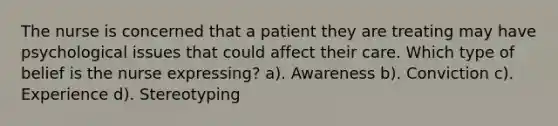 The nurse is concerned that a patient they are treating may have psychological issues that could affect their care. Which type of belief is the nurse expressing? a). Awareness b). Conviction c). Experience d). Stereotyping