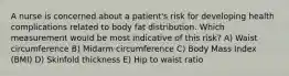 A nurse is concerned about a patient's risk for developing health complications related to body fat distribution. Which measurement would be most indicative of this risk? A) Waist circumference B) Midarm circumference C) Body Mass Index (BMI) D) Skinfold thickness E) Hip to waist ratio