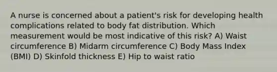 A nurse is concerned about a patient's risk for developing health complications related to body fat distribution. Which measurement would be most indicative of this risk? A) Waist circumference B) Midarm circumference C) Body Mass Index (BMI) D) Skinfold thickness E) Hip to waist ratio