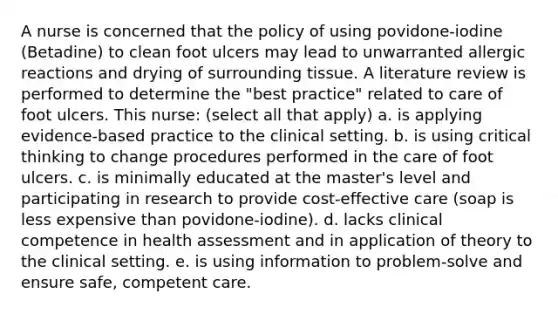 A nurse is concerned that the policy of using povidone-iodine (Betadine) to clean foot ulcers may lead to unwarranted allergic reactions and drying of surrounding tissue. A literature review is performed to determine the "best practice" related to care of foot ulcers. This nurse: (select all that apply) a. is applying evidence-based practice to the clinical setting. b. is using critical thinking to change procedures performed in the care of foot ulcers. c. is minimally educated at the master's level and participating in research to provide cost-effective care (soap is less expensive than povidone-iodine). d. lacks clinical competence in health assessment and in application of theory to the clinical setting. e. is using information to problem-solve and ensure safe, competent care.