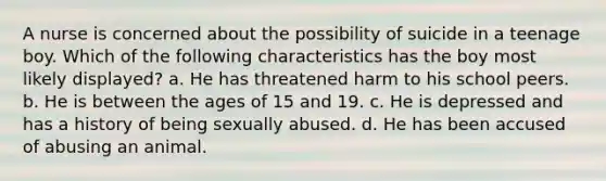 A nurse is concerned about the possibility of suicide in a teenage boy. Which of the following characteristics has the boy most likely displayed? a. He has threatened harm to his school peers. b. He is between the ages of 15 and 19. c. He is depressed and has a history of being sexually abused. d. He has been accused of abusing an animal.