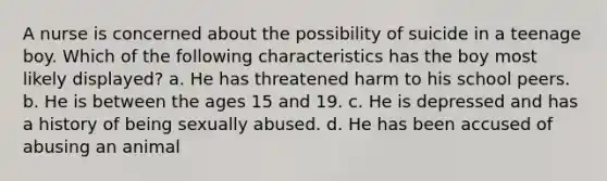 A nurse is concerned about the possibility of suicide in a teenage boy. Which of the following characteristics has the boy most likely displayed? a. He has threatened harm to his school peers. b. He is between the ages 15 and 19. c. He is depressed and has a history of being sexually abused. d. He has been accused of abusing an animal