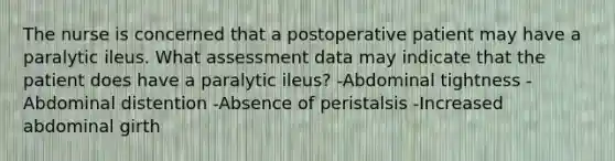 The nurse is concerned that a postoperative patient may have a paralytic ileus. What assessment data may indicate that the patient does have a paralytic ileus? -Abdominal tightness -Abdominal distention -Absence of peristalsis -Increased abdominal girth