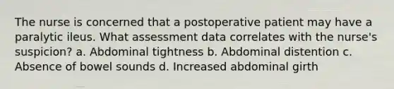 The nurse is concerned that a postoperative patient may have a paralytic ileus. What assessment data correlates with the nurse's suspicion? a. Abdominal tightness b. Abdominal distention c. Absence of bowel sounds d. Increased abdominal girth