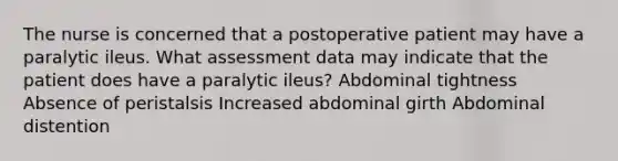 The nurse is concerned that a postoperative patient may have a paralytic ileus. What assessment data may indicate that the patient does have a paralytic ileus? Abdominal tightness Absence of peristalsis Increased abdominal girth Abdominal distention