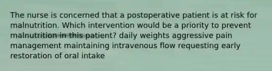 The nurse is concerned that a postoperative patient is at risk for malnutrition. Which intervention would be a priority to prevent malnutrition in this patient? daily weights aggressive pain management maintaining intravenous flow requesting early restoration of oral intake