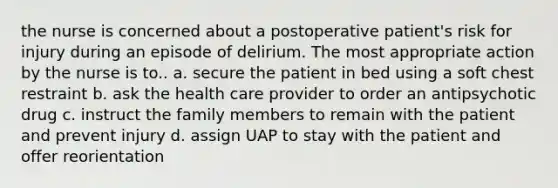 the nurse is concerned about a postoperative patient's risk for injury during an episode of delirium. The most appropriate action by the nurse is to.. a. secure the patient in bed using a soft chest restraint b. ask the health care provider to order an antipsychotic drug c. instruct the family members to remain with the patient and prevent injury d. assign UAP to stay with the patient and offer reorientation