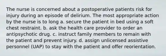 The nurse is concerned about a postoperative patients risk for injury during an episode of delirium. The most appropriate action by the nurse is to long a. secure the patient in bed using a soft chest restraint. b. ask the health care provider to order an antipsychotic drug. c. instruct family members to remain with the patient and prevent injury. d. assign unlicensed assistive personnel (UAP) to stay with the patient and offer reorientation.