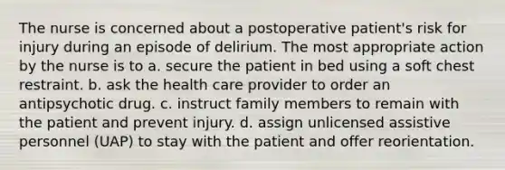 The nurse is concerned about a postoperative patient's risk for injury during an episode of delirium. The most appropriate action by the nurse is to a. secure the patient in bed using a soft chest restraint. b. ask the health care provider to order an antipsychotic drug. c. instruct family members to remain with the patient and prevent injury. d. assign unlicensed assistive personnel (UAP) to stay with the patient and offer reorientation.