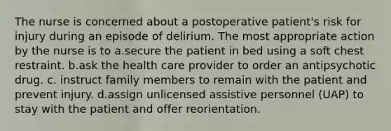 The nurse is concerned about a postoperative patient's risk for injury during an episode of delirium. The most appropriate action by the nurse is to a.secure the patient in bed using a soft chest restraint. b.ask the health care provider to order an antipsychotic drug. c. instruct family members to remain with the patient and prevent injury. d.assign unlicensed assistive personnel (UAP) to stay with the patient and offer reorientation.