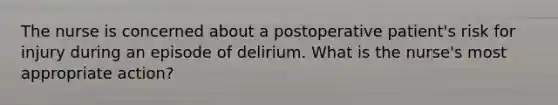 The nurse is concerned about a postoperative patient's risk for injury during an episode of delirium. What is the nurse's most appropriate action?