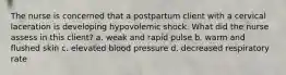 The nurse is concerned that a postpartum client with a cervical laceration is developing hypovolemic shock. What did the nurse assess in this client? a. weak and rapid pulse b. warm and flushed skin c. elevated blood pressure d. decreased respiratory rate