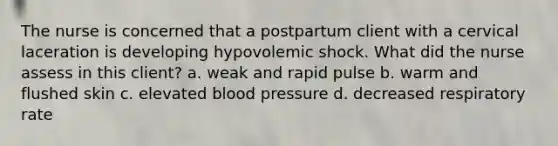 The nurse is concerned that a postpartum client with a cervical laceration is developing hypovolemic shock. What did the nurse assess in this client? a. weak and rapid pulse b. warm and flushed skin c. elevated blood pressure d. decreased respiratory rate