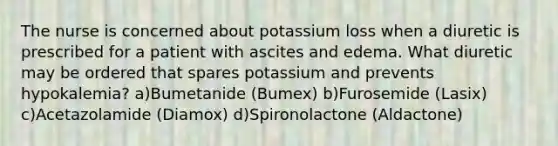 The nurse is concerned about potassium loss when a diuretic is prescribed for a patient with ascites and edema. What diuretic may be ordered that spares potassium and prevents hypokalemia? a)Bumetanide (Bumex) b)Furosemide (Lasix) c)Acetazolamide (Diamox) d)Spironolactone (Aldactone)