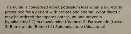 The nurse is concerned about potassium loss when a diuretic is prescribed for a patient with ascites and edema. What diuretic may be ordered that spares potassium and prevents hypokalemia? 1) Acetazolamide (Diamox) 2) Furosemide (Lasix) 3) Bumetanide (Bumex) 4) Spironolactone (Aldactone)