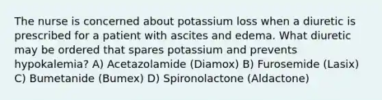 The nurse is concerned about potassium loss when a diuretic is prescribed for a patient with ascites and edema. What diuretic may be ordered that spares potassium and prevents hypokalemia? A) Acetazolamide (Diamox) B) Furosemide (Lasix) C) Bumetanide (Bumex) D) Spironolactone (Aldactone)