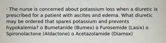 · The nurse is concerned about potassium loss when a diuretic is prescribed for a patient with ascites and edema. What diuretic may be ordered that spares potassium and prevents hypokalemia? o Bumetanide (Bumex) o Furosemide (Lasix) o Spironolactone (Aldactone) o Acetazolamide (Diamox)