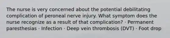 The nurse is very concerned about the potential debilitating complication of peroneal nerve injury. What symptom does the nurse recognize as a result of that complication? · Permanent paresthesias · Infection · Deep vein thrombosis (DVT) · Foot drop