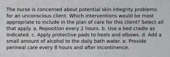 The nurse is concerned about potential skin integrity problems for an unconscious client. Which interventions would be most appropriate to include in the plan of care for this client? Select all that apply. a. Reposition every 2 hours. b. Use a bed cradle as indicated. c. Apply protective pads to heels and elbows. d. Add a small amount of alcohol to the daily bath water. e. Provide perineal care every 8 hours and after incontinence.