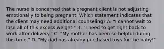 The nurse is concerned that a pregnant client is not adjusting emotionally to being pregnant. Which statement indicates that the client may need additional counseling? A. "I cannot wait to lose all of this excess weight." B. "I need to get right back to work after delivery." C. "My mother has been so helpful during this time." D. "My dad has already purchased toys for the baby!"