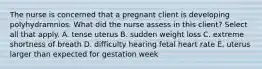 The nurse is concerned that a pregnant client is developing polyhydramnios. What did the nurse assess in this client? Select all that apply. A. tense uterus B. sudden weight loss C. extreme shortness of breath D. difficulty hearing fetal heart rate E. uterus larger than expected for gestation week