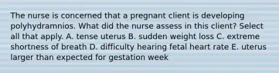 The nurse is concerned that a pregnant client is developing polyhydramnios. What did the nurse assess in this client? Select all that apply. A. tense uterus B. sudden weight loss C. extreme shortness of breath D. difficulty hearing fetal heart rate E. uterus larger than expected for gestation week